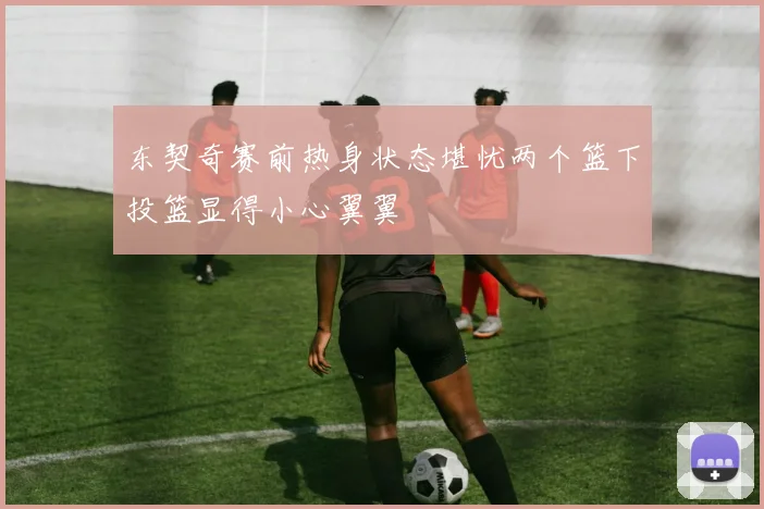 东契奇赛前热身状态堪忧两个篮下投篮显得小心翼翼