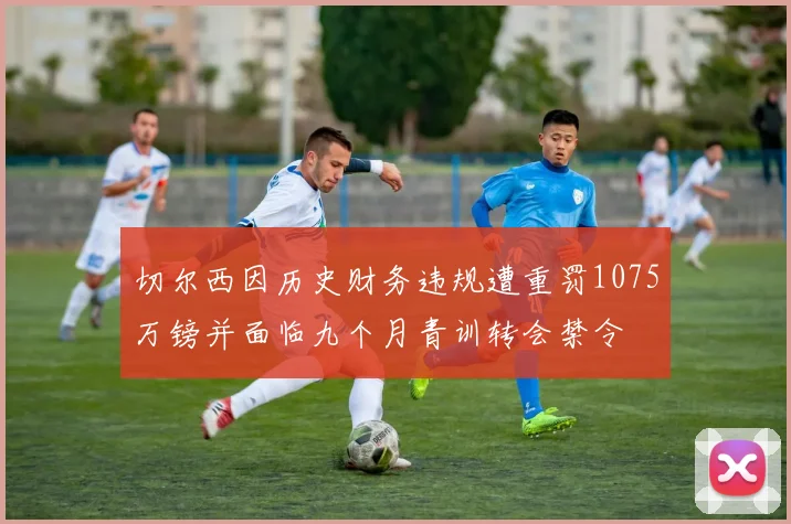 切尔西因历史财务违规遭重罚1075万镑并面临九个月青训转会禁令