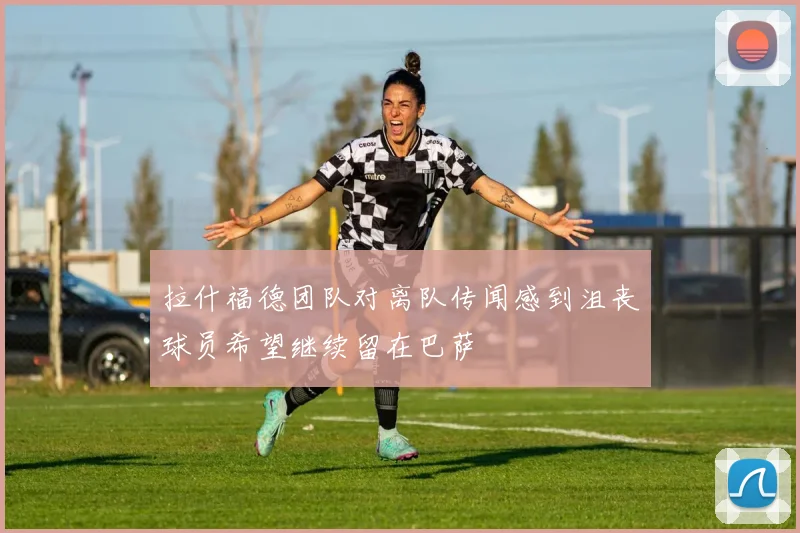 拉什福德团队对离队传闻感到沮丧球员希望继续留在巴萨