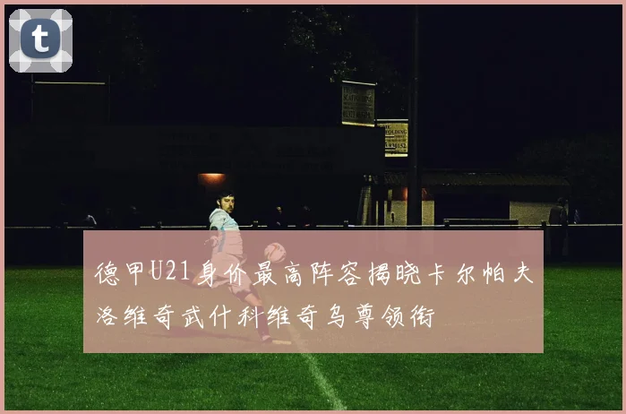 德甲U21身价最高阵容揭晓卡尔帕夫洛维奇武什科维奇乌尊领衔